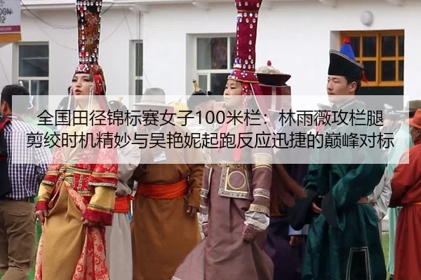 全国田径锦标赛女子100米栏：林雨薇攻栏腿剪绞时机精妙与吴艳妮起跑反应迅捷的巅峰对标